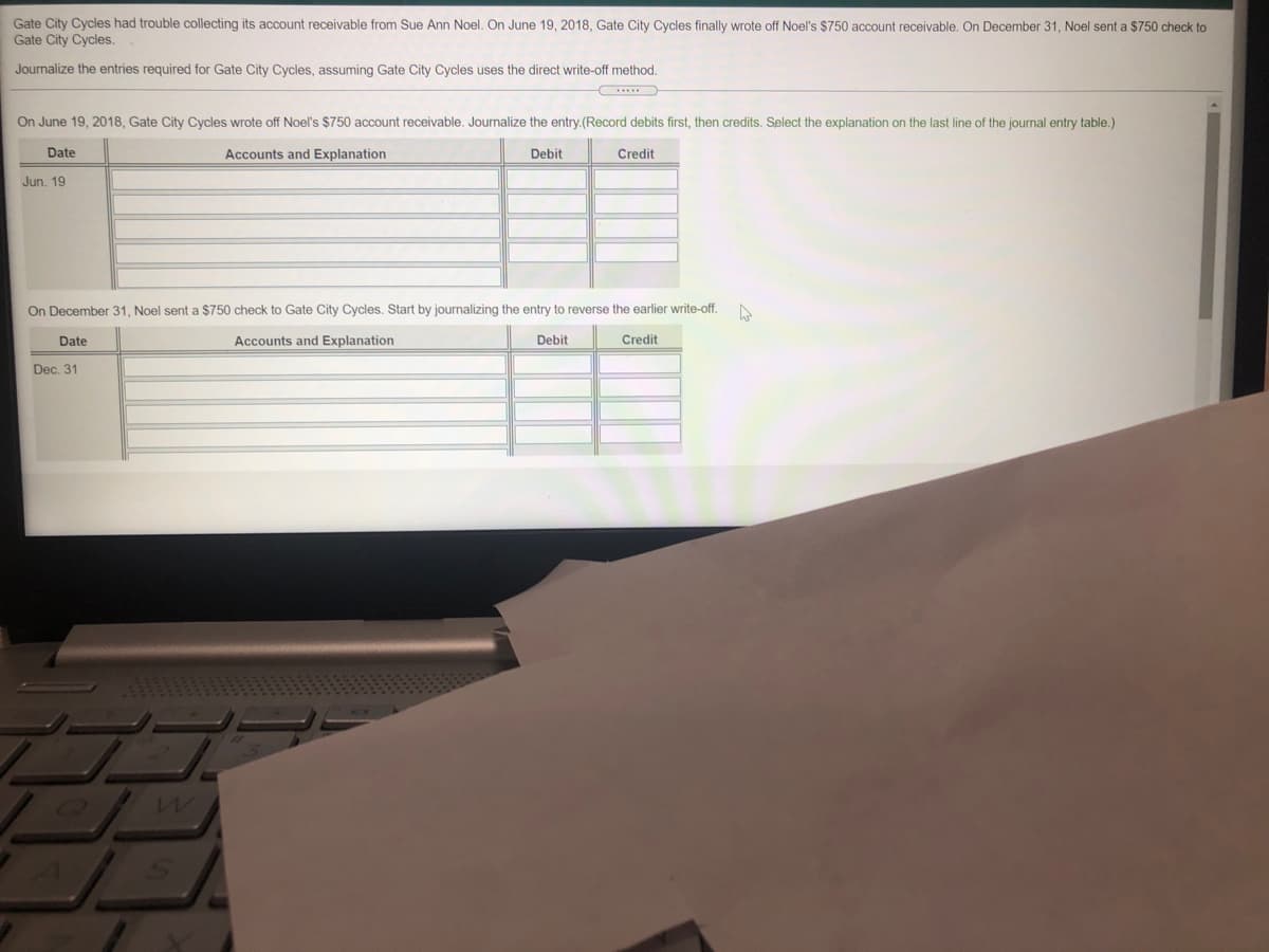 Gate City Cycles had trouble collecting its account receivable from Sue Ann Noel. On June 19, 2018, Gate City Cycles finally wrote off Noel's $750 account receivable. On December 31, Noel sent a $750 check to
Gate City Cycles.
Journalize the entries required for Gate City Cycles, assuming Gate City Cycles uses the direct write-off method.
On June 19, 2018, Gate City Cycles wrote off Noel's $750 account receivable. Journalize the entry.(Record debits first, then credits. Select the explanation on the last line of the journal entry table.)
Date
Accounts and Explanation
Debit
Credit
Jun. 19
On December 31, Noel sent a $750 check to Gate City Cycles. Start by journalizing the entry to reverse the earlier write-off.
Date
Accounts and Explanation
Debit
Credit
Dec. 31
