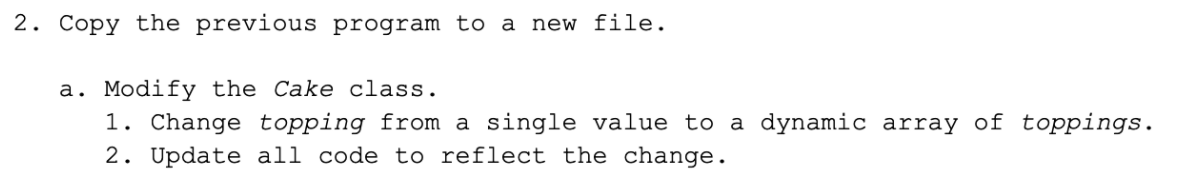 2. Copy the previous program to a new file.
a. Modify the Cake class.
1. Change topping from a single value to a dynamic array of toppings.
2. Update all code to reflect the change.
