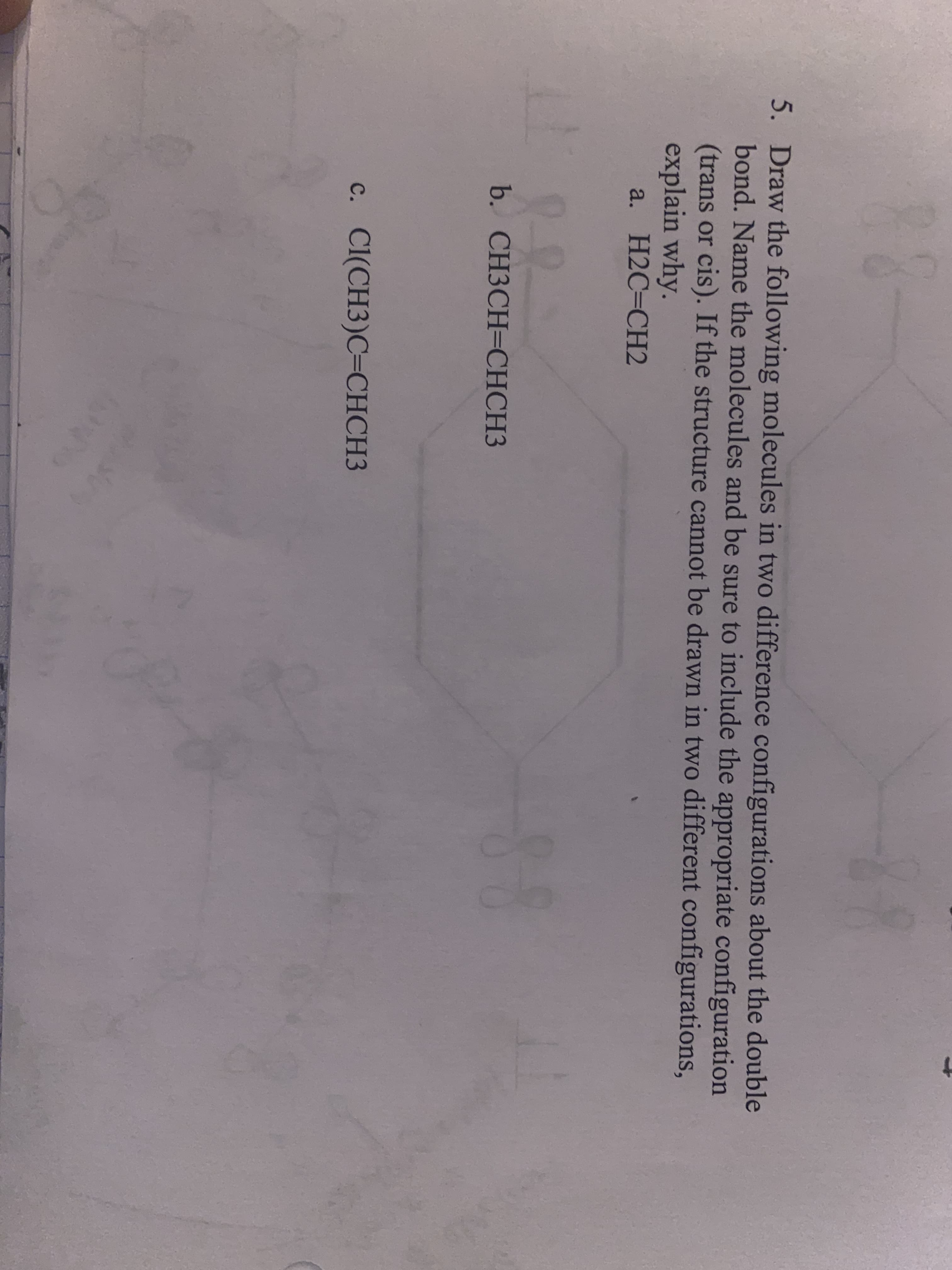 18-
5. Draw the following molecules in two difference configurations about the double
bond. Name the molecules and be sure to include the appropriate configuration
(trans or cis). If the structure cannot be drawn in two different configurations,
explain why.
a. H2C=CH2
b. CH3CH=CHCH3
с. C(CH3)С-СНСНЗ
