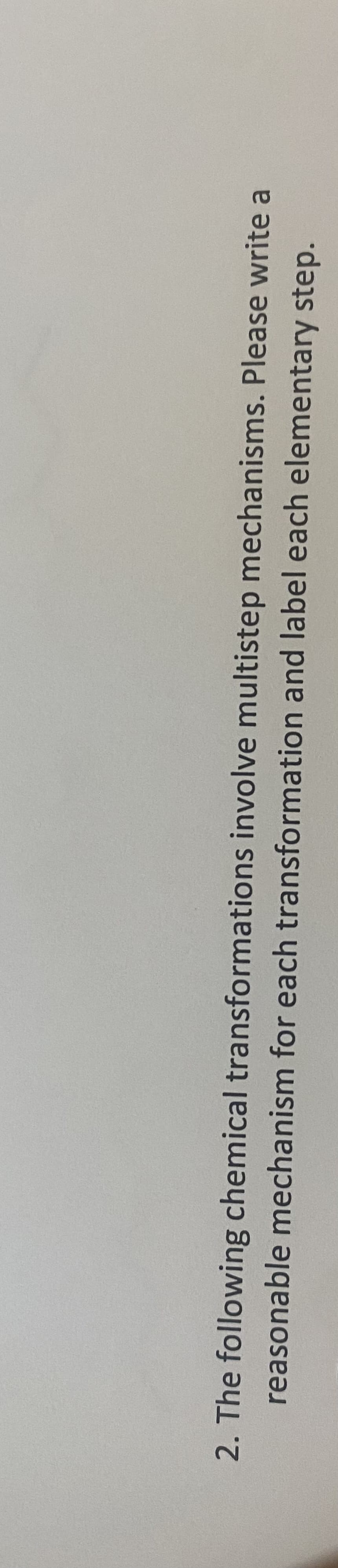 2. The following chemical transformations involve multistep mechanisms. Please write a
reasonable mechanism for each transformation and label each elementary step.
