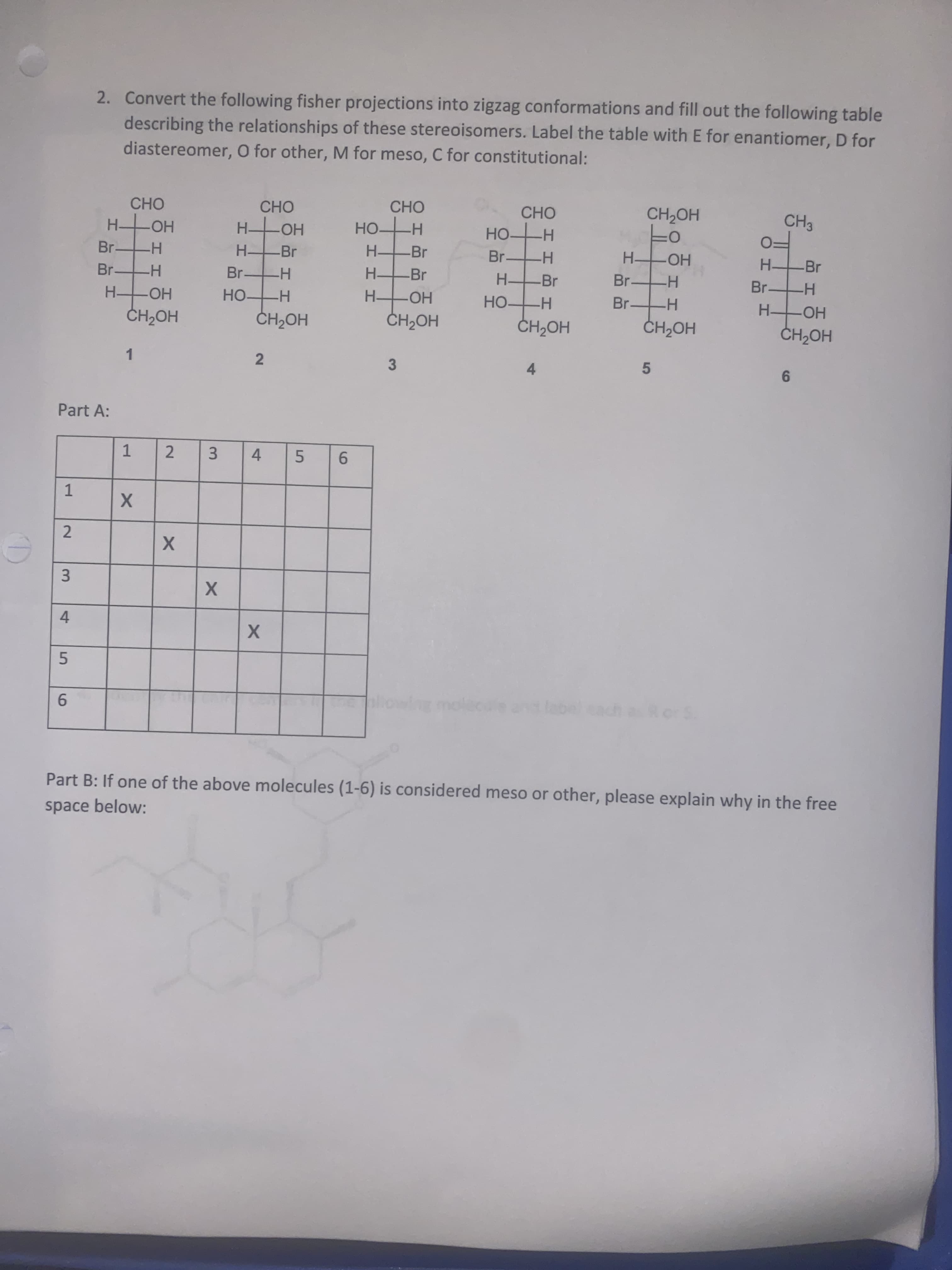 HH
5
2.
4-
エエ
3.
2.
HH
1,
2.
4-
space below:
Part B: If one of the above molecules (1-6) is considered meso or other, please explain why in the free
9.
5.
3.
9.
5.
1.
Part A:
9.
4.
1.
3
HOHO
HOHO
HOHO
HOHO
HOʻHO
HO HO
НО
H.
HO -H
H Br
HO
H.
FHO-
HO
H.
Br-
Br -H
Br-
H Br
Br H
-Br
H-
FO
HO
H.
Br
H.
H Br
HO
HO.
HO
Но-
H.
HO H
HOʻH
OCHO
CH3
CHO
CHO
CHO
diastereomer, O for other, M for meso, C for constitutional:
describing the relationships of these stereoisomers. Label the table with E for enantiomer, D for
2. Convert the following fisher projections into zigzag conformations and fill out the following table
