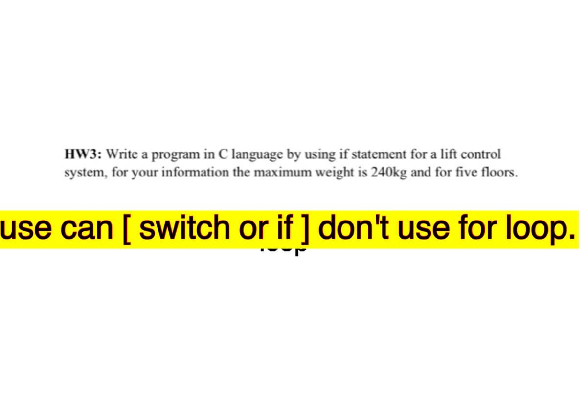 HW3: Write a program in C language by using if statement for a lift control
system, for your information the maximum weight is 240kg and for five floors.
use can [ switch or if ] don't use for loop.
