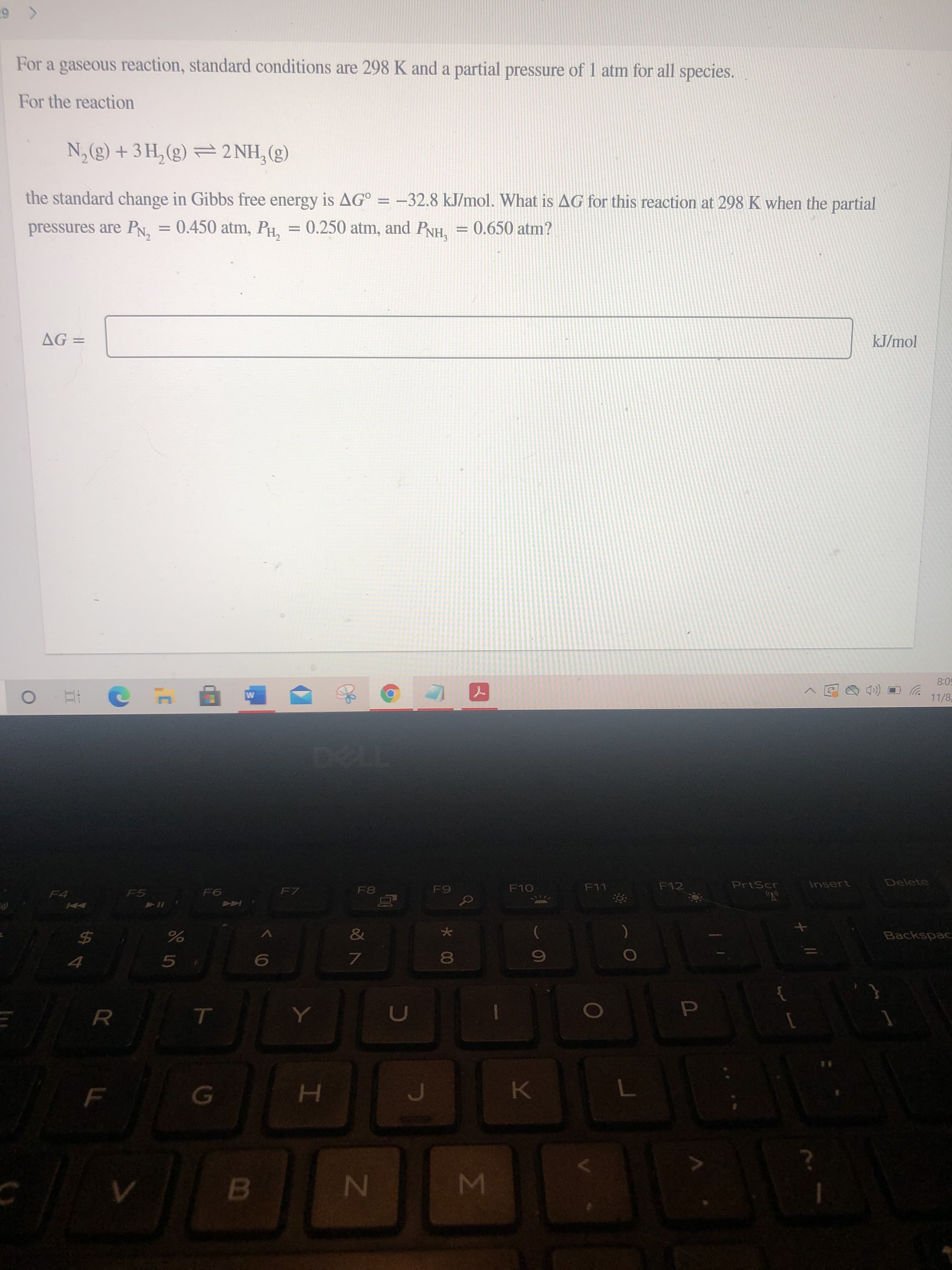 Σ
II
For a gaseous reaction, standard conditions are 298 K and a partial pressure of 1 atm for all species.
For the reaction
N,(g) + 3 H, (g) = 2 NH, (g)
the standard change in Gibbs free energy is AG° = –32.8 kJ/mol. What is AG for this reaction at 298 K when the partial
pressures are PN, = 0.450 atm, PH, = 0.250 atm, and PNH = 0.650 atm?
kJ/mol
= 9V
50:8
11/8
PrtScr
Insert
Delete
F10
F11
F12
F7
F4
KA
&
Backspac
24
%
60
H.
B.
