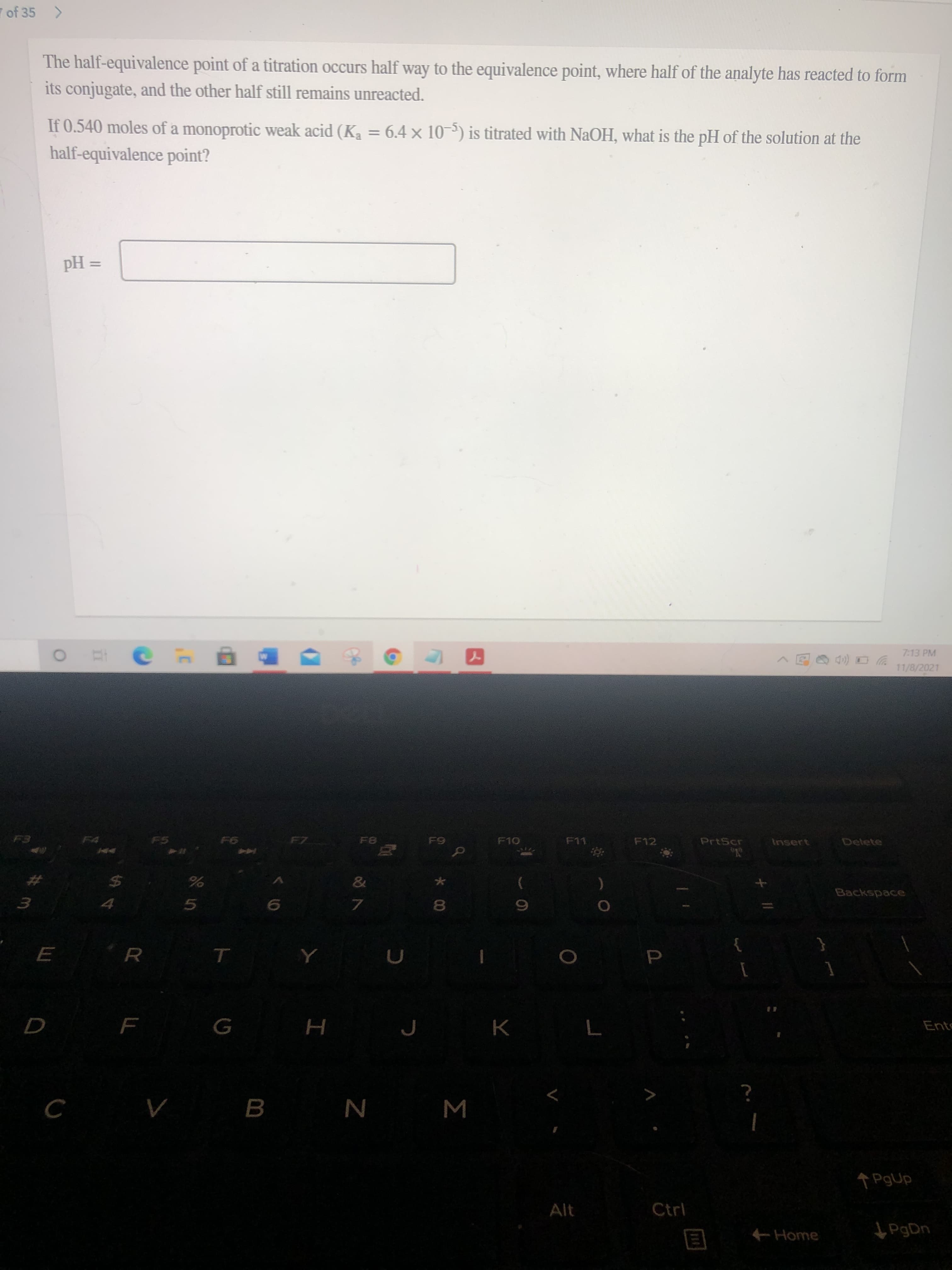 Σ
00
ト
of 35 >
The half-equivalence point of a titration occurs half way to the equivalence point, where half of the analyte has reacted to form
its conjugate, and the other half still remains unreacted.
If 0.540 moles of a monoprotic weak acid (Ka = 6.4 x 10-5) is titrated with NaOH, what is the pH of the solution at the
%3D
half-equivalence point?
%3D
= Hd
7:13 PM
ツロ(p
11/8/2021
F5
FZ
F10
F11
F12
PrtScr
Insert
Delete
%23
Backspace
$4
3.
7.
Ente
H
Alt
Ctrl
Home
