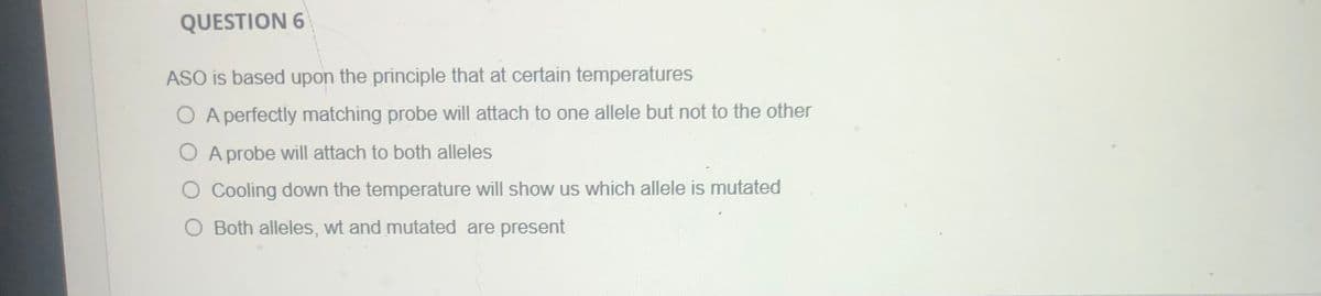 QUESTION 6
ASO is based upon the principle that at certain temperatures
O A perfectly matching probe will attach to one allele but not to the other
O A probe will attach to both alleles
O Cooling down the temperature will show us which allele is mutated
O Both alleles, wt and mutated are present
