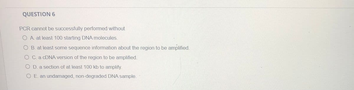 QUESTION 6
PCR cannot be successfully performed without
O A. at least 100 starting DNA molecules.
O B. at least some sequence information about the region to be amplified.
O C.a CDNA version of the region to be amplified.
O D. a section of at least 100 kb to amplify.
O E. an undamaged, non-degraded DNA sample.
