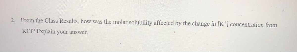 2. From the Class Results, how was the molar solubility affected by the change in [K] concentration from
KCI? Explain your answer.
