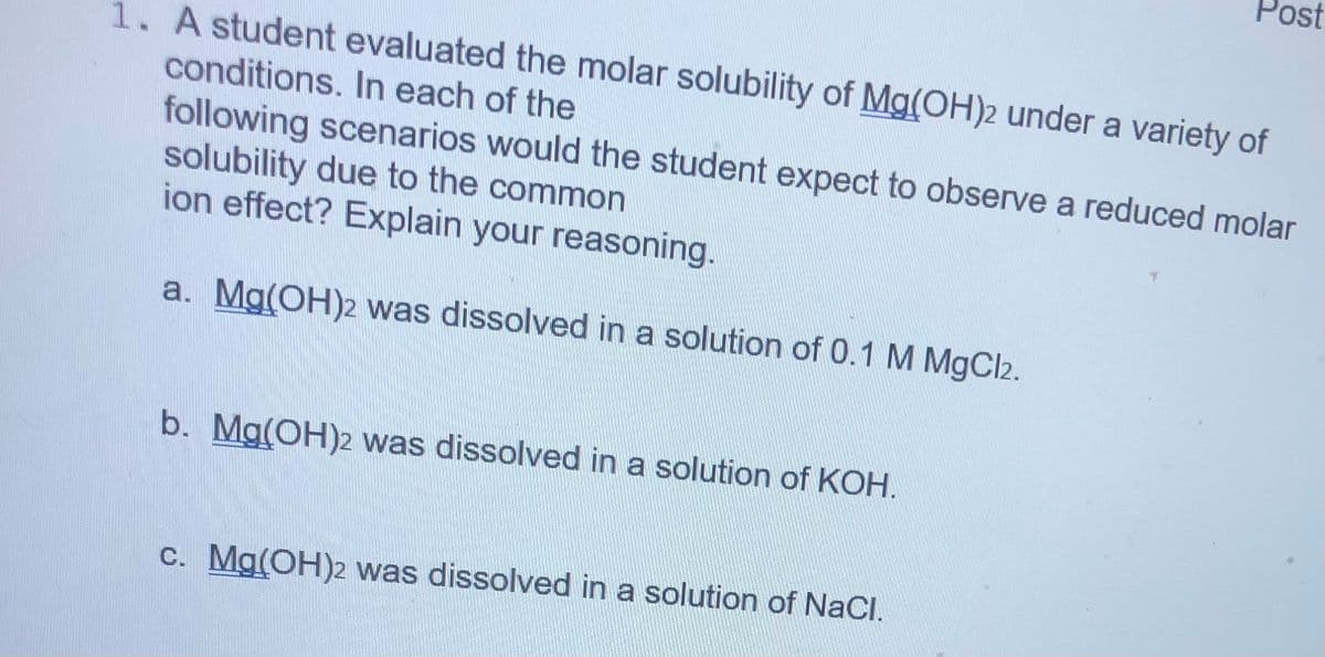 Post
1. A student evaluated the molar solubility of Mg(OH)2 under a variety of
conditions. In each of the
following scenarios would the student expect to observe a reduced molar
solubility due to the common
ion effect? Explain your reasoning.
a. Mg(OH)2 was dissolved in a solution of 0.1 M MgCl2.
b. Mg(OH)2 was dissolved in a solution of KOH.
c. Mg(OH)2 was dissolved in a solution of NaCl.
