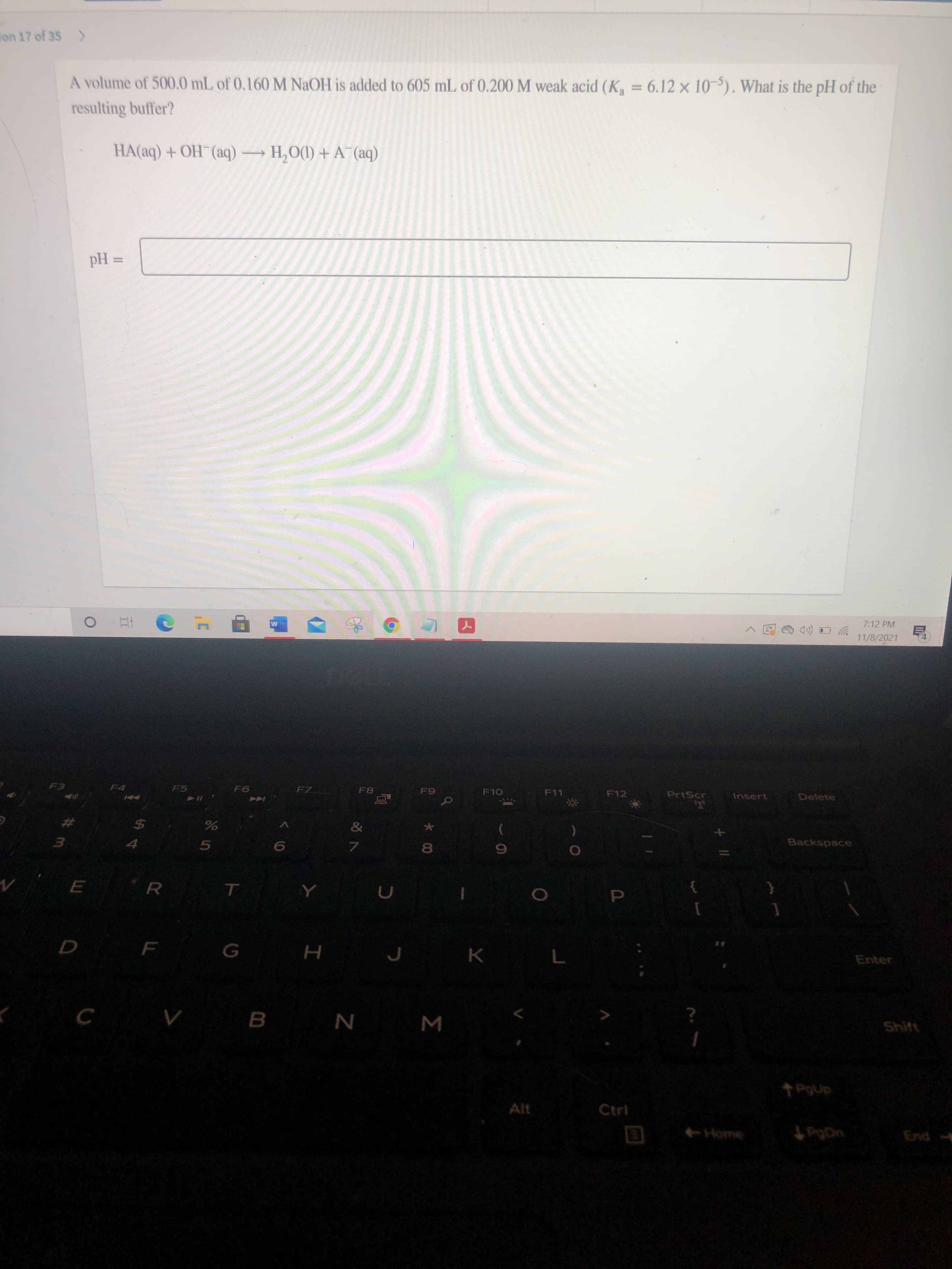 *00
10
ト(
ion 17 of 35 >
A volume of 500.0 mL of 0.160 M NAOH is added to 605 mL of 0.200 M weak acid (K, = 6.12 x 10). What is the pH of the
resulting buffer?
HA(aq) + OH¯(aq) H,O(1) + A¯(aq)
= Hd
7:12 PM
ツロ(ロ
11/8/2021
F4
F5
F7
F10
ししゴ
PrtScr
Insert
AA
Delete
こい日
$4
Backspace
5.
7.
R.
Enter
B.
Shit
W N
Alt
dn
Ctrl
PgDn
purg
