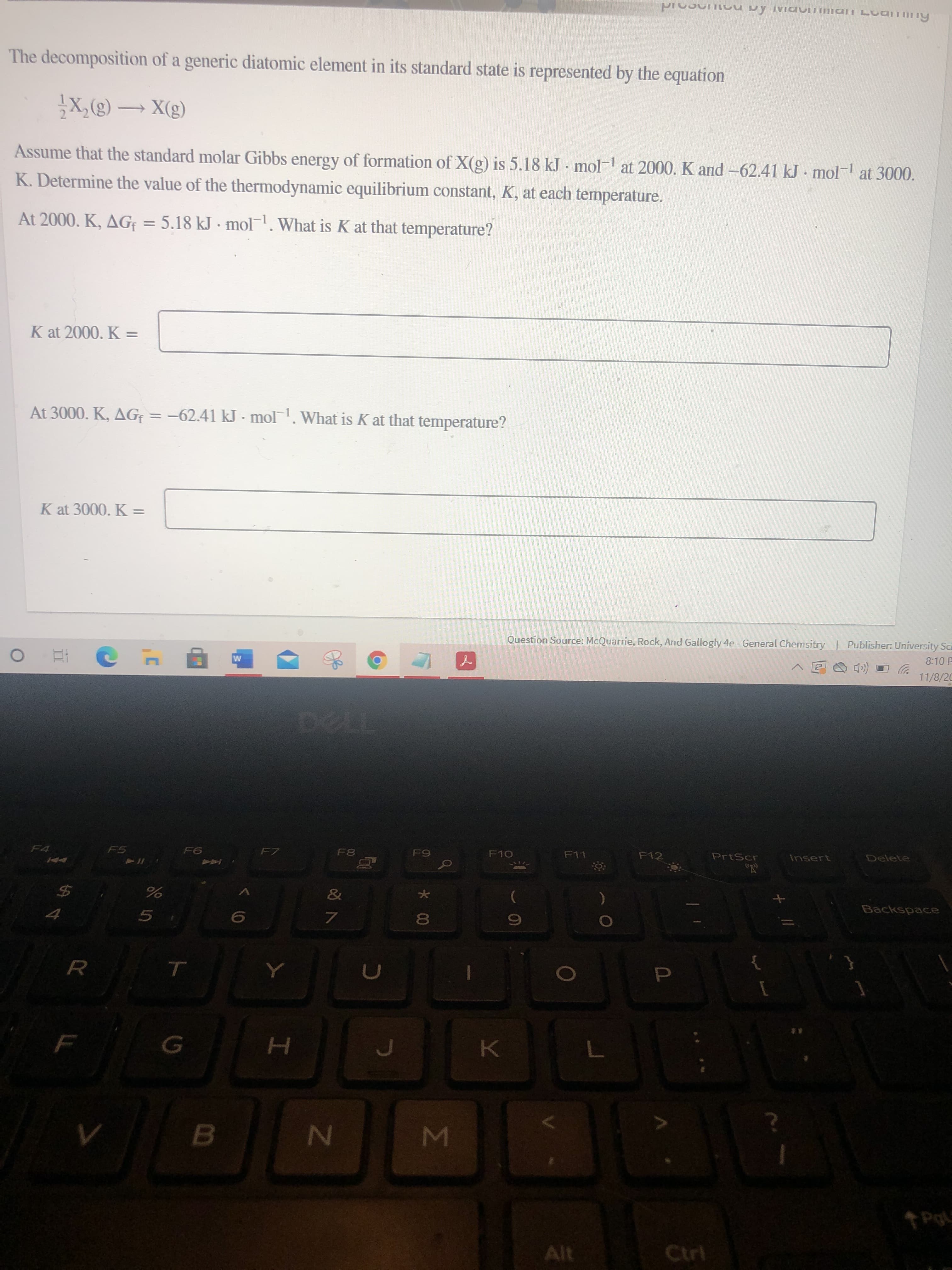 Σ
*00
R
The decomposition of a generic diatomic element in its standard state is represented by the equation
(3)X – (3)°x{
Assume that the standard molar Gibbs energy at 3000.
of formation of X(g) is 5.18 kJ mol-
K. Determine the value of the thermodynamic equilibrium constant, K, at each temperature.
at 2000. K and -62.41 kJ mol-
At 2000. K, AG = 5.18 kJ - mol. What is K at that temperature?
%3D
K at 2000. K =
At 3000. K, AG = -62.41 kJ - mol. What is K at that temperature?
K at 3000. K =
Question Source: McQuarrie, Rock, And Gallogly 4e - General Chemsitry Publisher: University Sca
8:10 P
(口O回
11/8/20
F7
F10
F12
PrtScr
Delete
F5
F6
F11
Insert
Backspace
%
5.
B.
Alt
Ctrl
