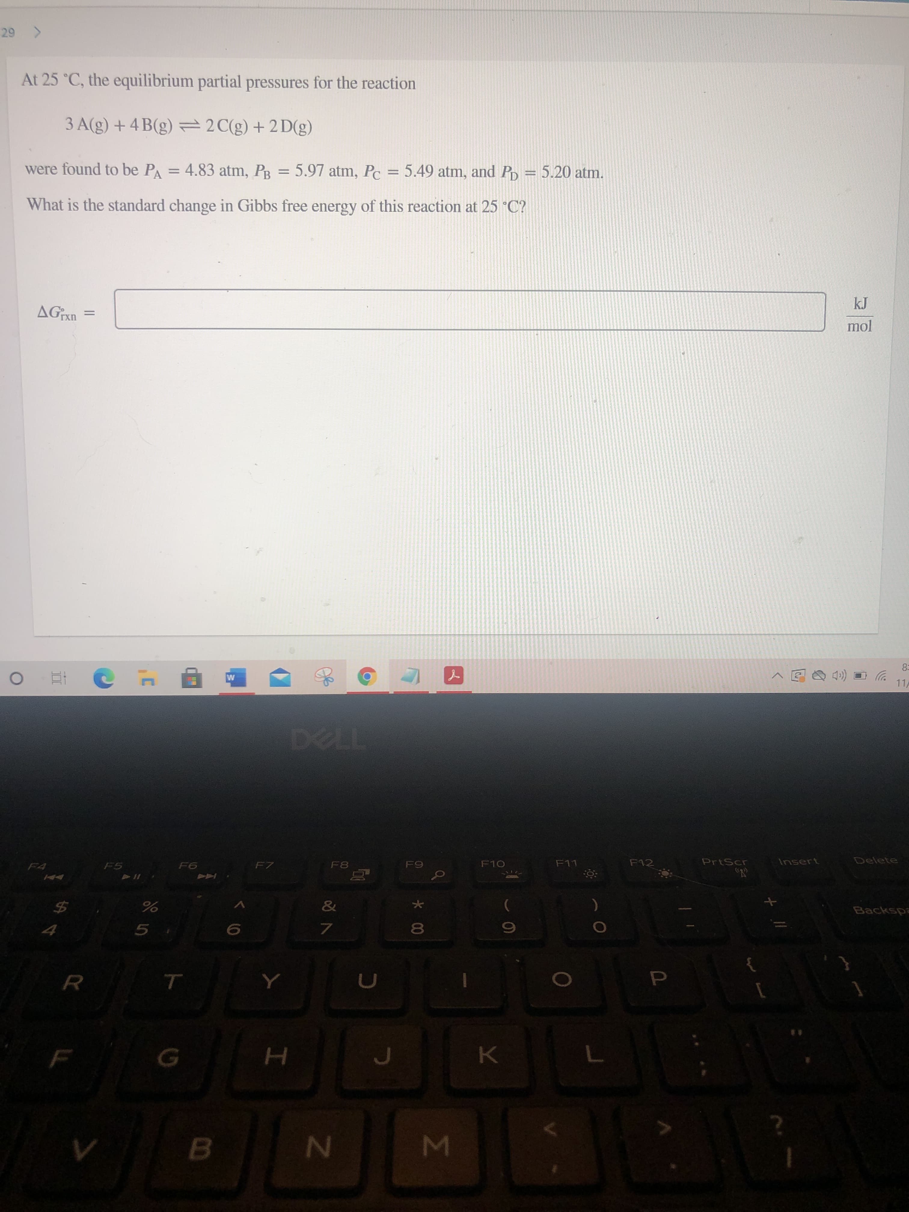 Σ
At 25 °C, the equilibrium partial pressures for the reaction
3 A(g) + 4 B(g) =2C(g)+2 D(g)
%3D
were found to be PA = 4.83 atm, PR = 5.97 atm, Pc = 5.49 atm, and PD = 5.20 atm.
%3D
%3D
What is the standard change in Gibbs free energy of this reaction at 25 °C?
mol
8=
11
Delete
PrtScr
Insert
F11
F12
F10
F7
F8
Backspa
%24
80
5.
7.
K.
B.
