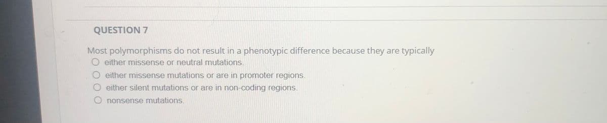 QUESTION 7
Most polymorphisms do not result in a phenotypic difference because they are typically
O either missense or neutral mutations.
O either missense mutations or are in promoter regions.
O either silent mutations or are in non-coding regions.
O nonsense mutations.
