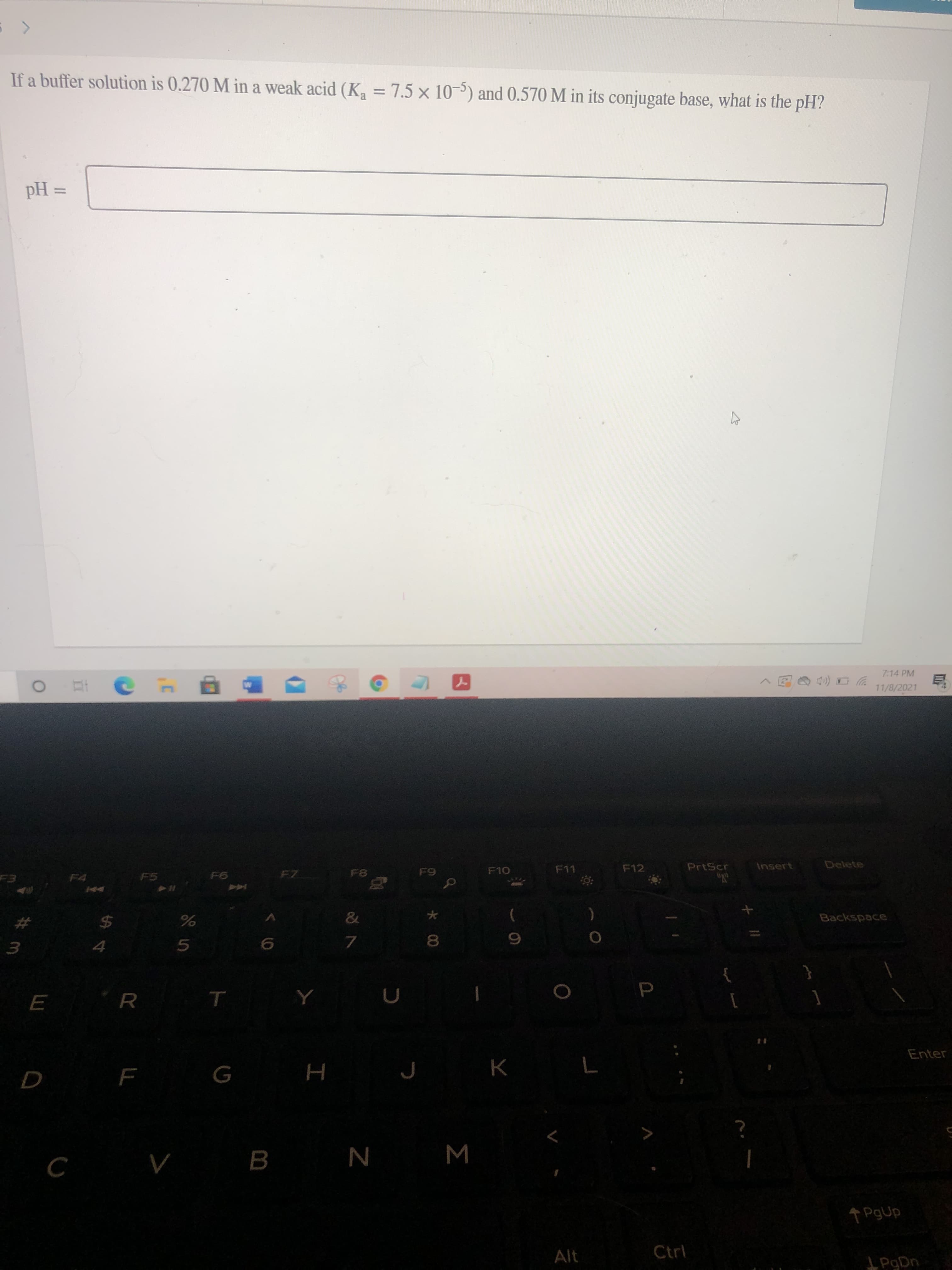 *00
If a buffer solution is 0.270 M in a weak acid (Ka = 7.5 x 10-5) and 0.570 M in its conjugate base, what is the pH?
%3D
= Hd
7:14 PM
11/8/2021
F11
F12
PrtScr
Insert
Delete
F5
F7
&
Backspace
)
%23
24
5.
7.
3.
R
Enter
H
M
B.
N
PgUp
Alt
Ctrl
L PaDn
