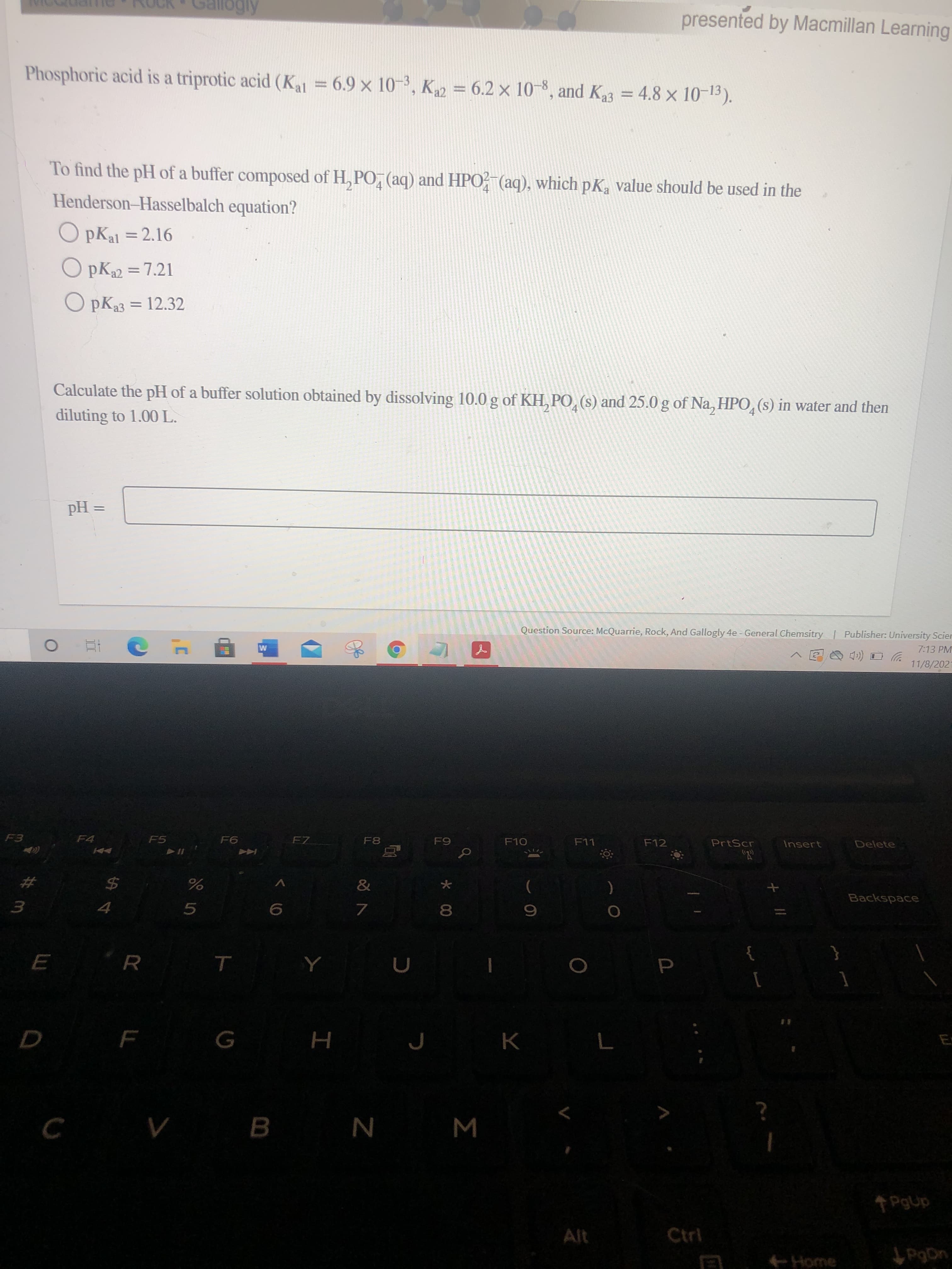 presented by Macmillan Learning
Phosphoric acid is a triprotic acid (Kal = 6.9 x 10-3, K = 6.2 x 10-8, and K3 = 4.8 x 10-13).
To find the pH of a buffer composed of H, PO, (aq) and HPO? (aq), which pK, value should be used in the
Henderson-Hasselbalch equation?
O pKal = 2.16
%3D
O PK22 =7.21
O pK33 = 12.32
Calculate the pH of a buffer solution obtained by dissolving 10.0 g of KH, PO, (s) and 25.0 g of Na, HPO,(s) in water and then
diluting to 1.00 L.
= Hd
Question Source: McQuarrie, Rock, And Gallogly 4e - General Chemsitry Publisher: University Scier
7:13 PM
11/8/202
五 0
FZ
F8
F10
F11
F12
PrtScr
Insert
Delete
F4
F5
Backspace
23
7.
8.
3.
5.
R.
E
D F
H
B.
N
W
PgUp
Alt
Ctrl
Home
PgDn
