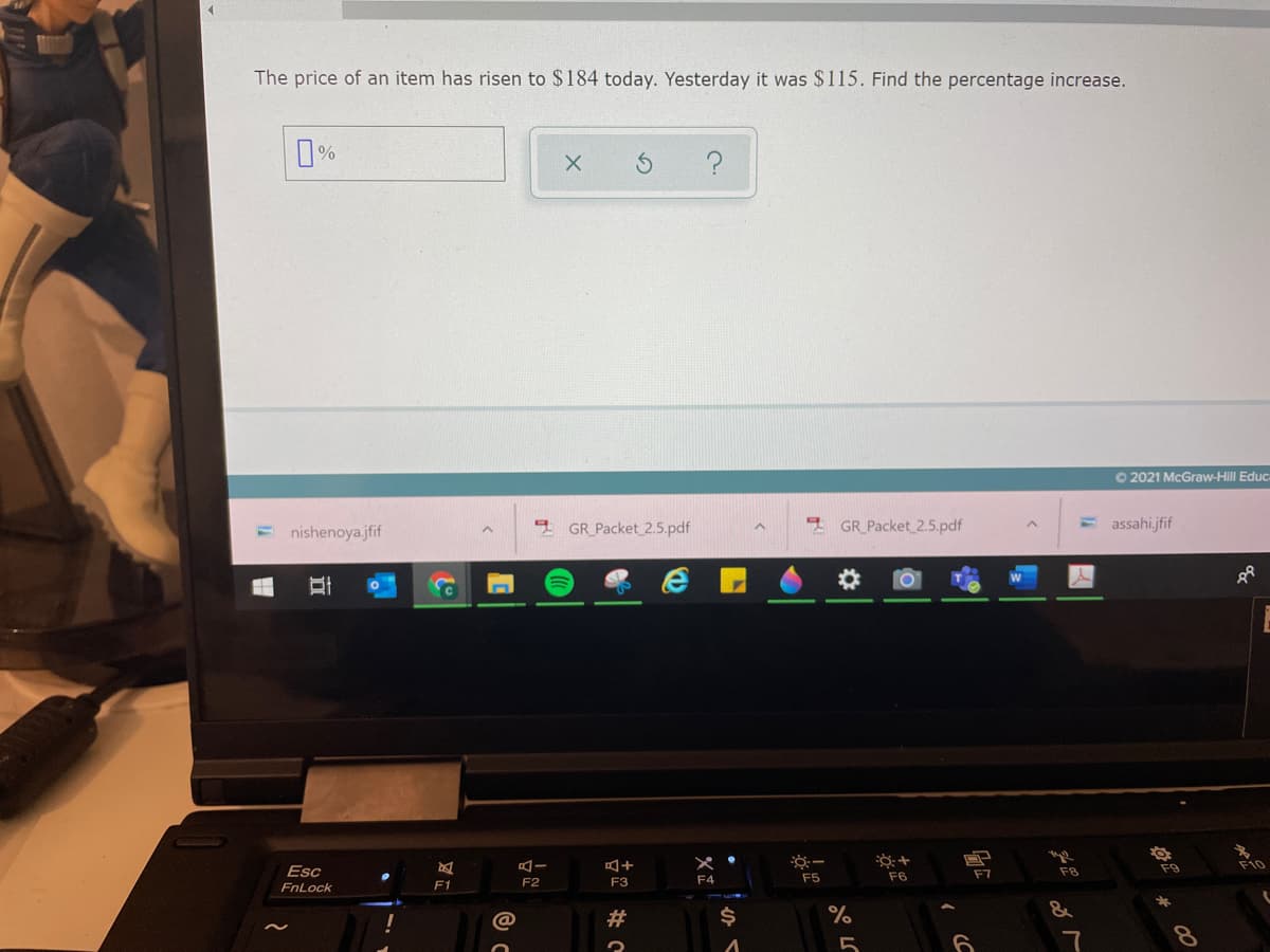 The price of an item has risen to $184 today. Yesterday it was $115. Find the percentage increase.
O 2021 McGraw-Hill Educ
nishenoya.jfif
GR_Packet 2.5.pdf
GR_Packet 2.5.pdf
assahi.jfif
Esc
F8
F9
F10
F4
F5
F6
F7
FnLock
F1
F2
F3
#
%$4
7
