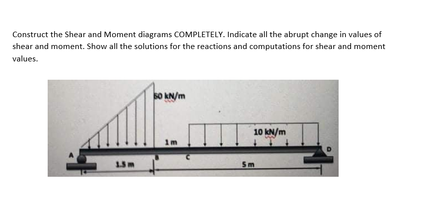 Construct the Shear and Moment diagrams COMPLETELY. Indicate all the abrupt change in values of
shear and moment. Show all the solutions for the reactions and computations for shear and moment
values.
S0 kN/m
10 kN/m
1m
1.5m
5m
