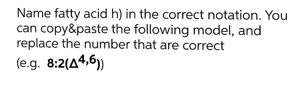 Name fatty acid h) in the correct notation. You
can copy&paste the following model, and
replace the number that are correct
(e.g. 8:2(A4,6)
