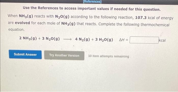 [References)
Use the References to access important values if needed for this question.
When NH3(g) reacts with N20(g) according to the following reaction, 107.3 kcal of energy
are evolved for each mole of NH3(g) that reacts. Complete the following thermochemical
equation.
2 NH3(g) + 3 N20(g) 4 N2(9) + 3 H20(g)
AH =
kcal
Submit Answer
Try Another Version
10 item attempts remaining
