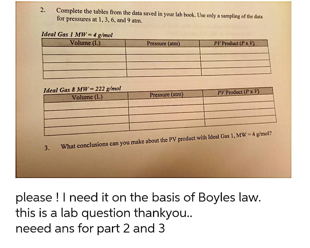 2.
Complete the tables from the data saved in your lab book. Use only a sampling of the data
for
pressures at 1, 3, 6, and 9 atm.
Ideal Gas 1 MW=4 g/mol
Volume (L)
Pressure (atm)
PV Product (P x V)
Ideal Gas 8 MW= 222 g/mol
Volume (L)
Pressure (atm)
PV Product (P x V)
3.
What conclusions can you make about the PV product with Ideal Gas 1, MW = 4 g/mol?
please ! I need it on the basis of Boyles law.
this is a lab question thankyou..
neeed ans for part 2 and 3
