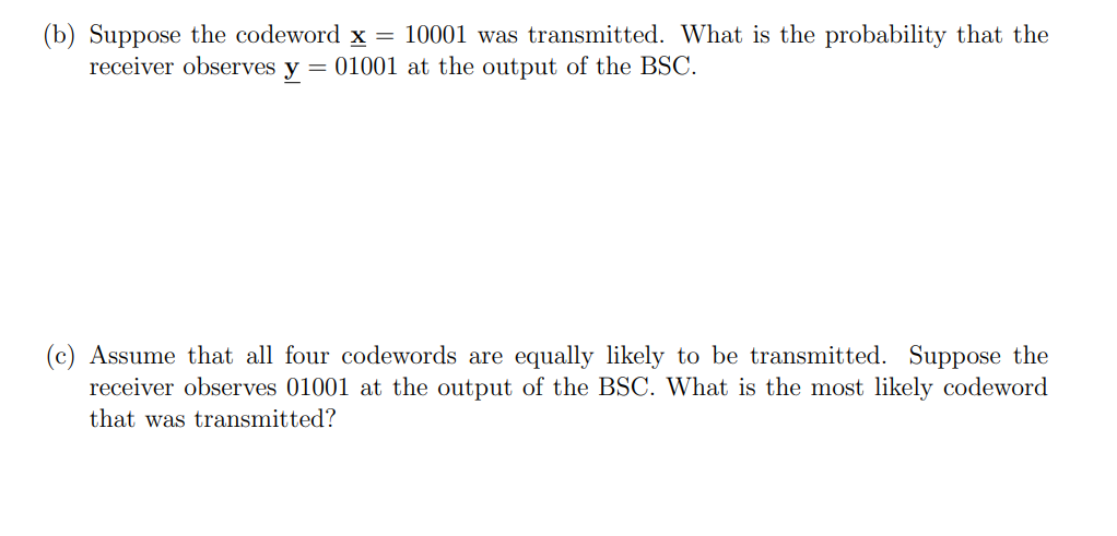 (b) Suppose the codeword x = 10001 was transmitted. What is the probability that the
receiver observes y = 01001 at the output of the BSC.
(c) Assume that all four codewords are equally likely to be transmitted. Suppose the
receiver observes 01001 at the output of the BSC. What is the most likely codeword
that was transmitted?