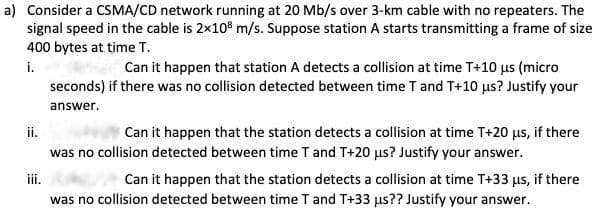 a) Consider a CSMA/CD network running at 20 Mb/s over 3-km cable with no repeaters. The
signal speed in the cable is 2×108 m/s. Suppose station A starts transmitting a frame of size
400 bytes at time T.
i.
Can it happen that station A detects a collision at time T+10 us (micro
seconds) if there was no collision detected between time T and T+10 μs? Justify your
answer.
Can it happen that the station detects a collision at time T+20 μs, if there
was no collision detected between time T and T+20 us? Justify your answer.
iii.
Can it happen that the station detects a collision at time T+33 μs, if there
was no collision detected between time T and T+33 us?? Justify your answer.