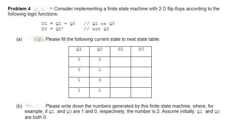 Problem 4
Consider implementing a finite state machine with 2 D flip-flops according to the
following logic functions:
// Q1 or 00
D1 = Q1 + 00
DO = QO'
// not 00
(a)
Please fill the following current state to next state table:
Q1
QO
D1
DO
0
0
0
1
1
0
1
1
(b)
Please write down the numbers generated by this finite state machine, where, for
example, if 01 and 20 are 1 and 0, respectively, the number is 2. Assume initially, 01 and 20
are both 0.