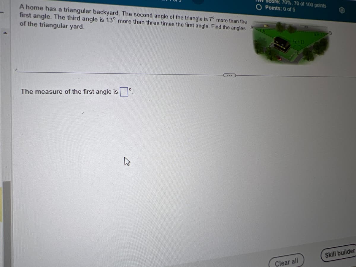 A home has a triangular backyard. The second angle of the triangle is 7° more than the
first angle. The third angle is 13° more than three times the first angle. Find the angles
of the triangular yard.
The measure of the first angle is.
TA
70%, 70 of 100 points
Points: 0 of 5
3x+13
Clear all
Skill builder