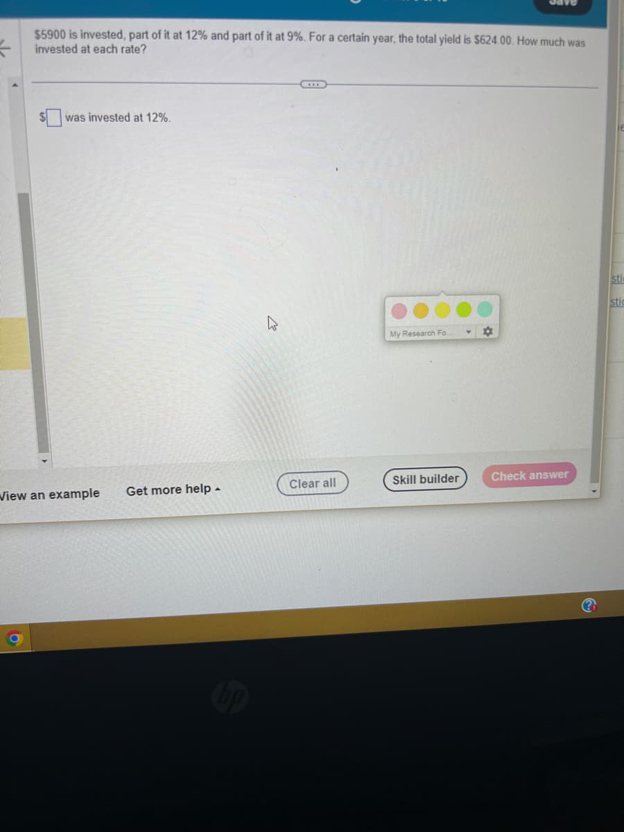 =
$5900 is invested, part of it at 12% and part of it at 9%. For a certain year, the total yield is $624.00. How much was
invested at each rate?
was invested at 12%.
View an example Get more help.
Clear all
My Research Fo.
Skill builder
¤
Check answer
sti
stic