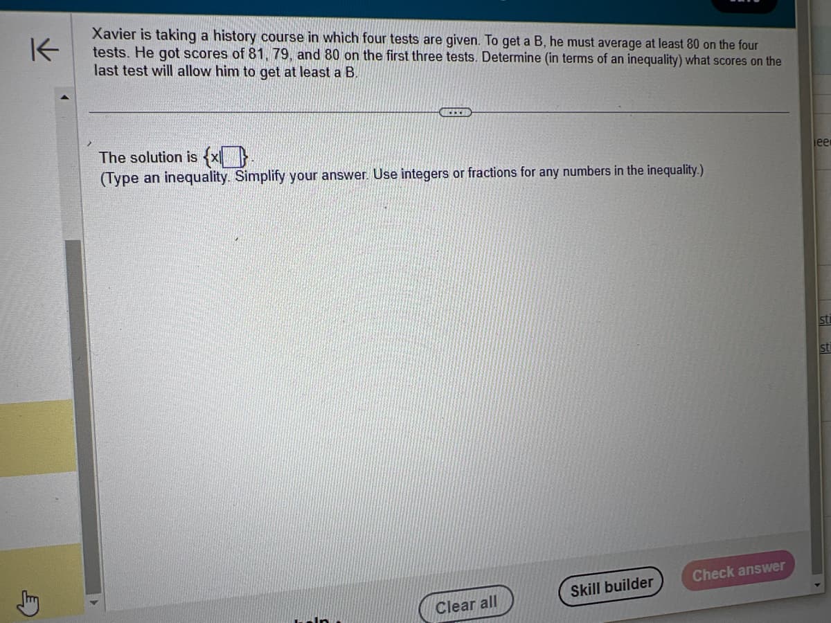 K
Stry
Xavier is taking a history course in which four tests are given. To get a B, he must average at least 80 on the four
tests. He got scores of 81, 79, and 80 on the first three tests. Determine (in terms of an inequality) what scores on the
last test will allow him to get at least a B.
The solution is {x.
(Type an inequality. Simplify your answer. Use integers or fractions for any numbers in the inequality.)
Clear all
Skill builder
Check answer
jee
St