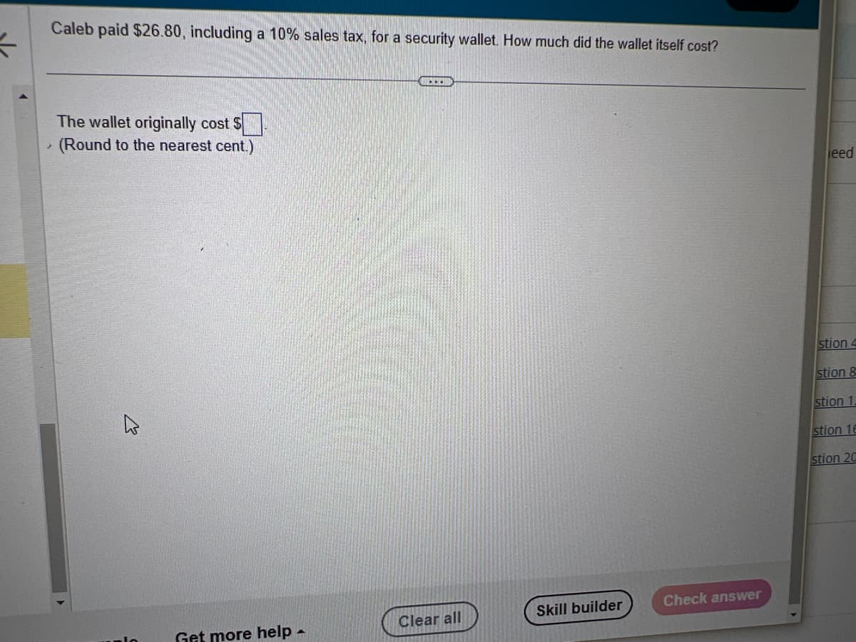 K
Caleb paid $26.80, including a 10% sales tax, for a security wallet. How much did the wallet itself cost?
2
The wallet originally cost $
(Round to the nearest cent.)
W
Get more help -
UCHU
Clear all
Skill builder
Check answer
leed
stion 4
stion &
stion 1:
stion 16
stion 20