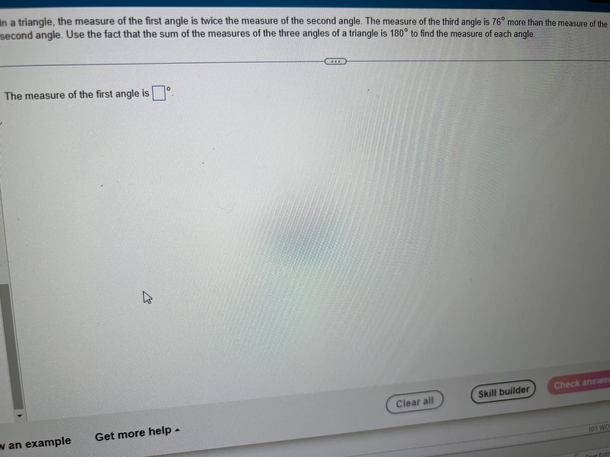 In a triangle, the measure of the first angle is twice the measure of the second angle. The measure of the third angle is 76° more than the measure of the
second angle. Use the fact that the sum of the measures of the three angles of a triangle is 180° to find the measure of each angle.
The measure of the first angle is
w an example
K
Get more help.
Clear all
Skill builder
Check answer
101 WO
Cave Entr