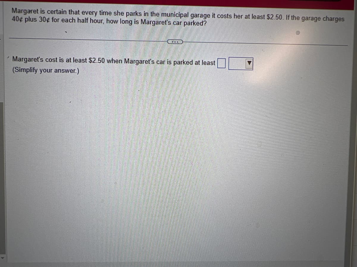 Margaret is certain that every time she parks in the municipal garage it costs her at least $2.50. If the garage charges
40¢ plus 30¢ for each half hour, how long is Margaret's car parked?
METOD
Margaret's cost is at least $2.50 when Margaret's car is parked at least
(Simplify your answer.)