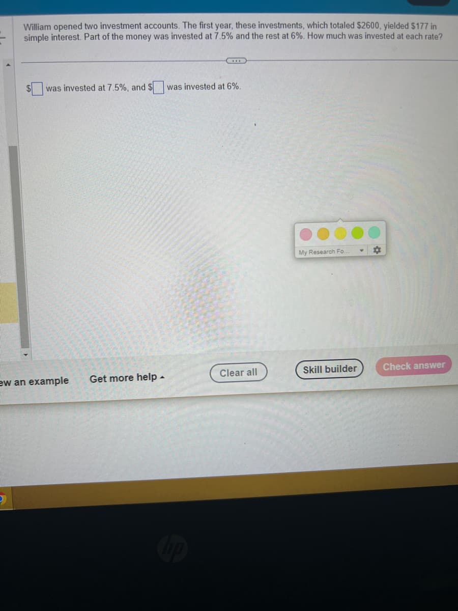 William opened two investment accounts. The first year, these investments, which totaled $2600, yielded $177 in
simple interest. Part of the money was invested at 7.5% and the rest at 6%. How much was invested at each rate?
was invested at 7.5%, and $ was invested at 6%.
ew an example
Get more help.
Clear all
My Research Fo..
Skill builder
Check answer