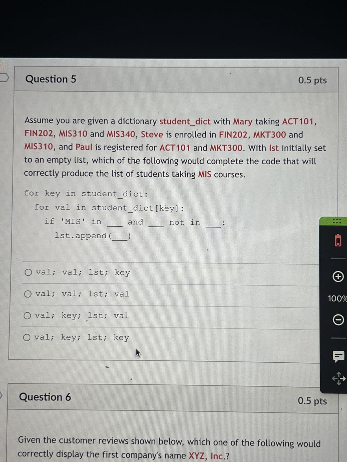 Question 5
Assume you are given a dictionary student_dict with Mary taking ACT101,
FIN202, MIS310 and MIS340, Steve is enrolled in FIN202, MKT300 and
MIS310, and Paul is registered for ACT101 and MKT300. With Ist initially set
to an empty list, which of the following would complete the code that will
correctly produce the list of students taking MIS courses.
for key in student_dict:
for val in student_dict [key]:
if 'MIS' in
1st.append(
and
O val; val; 1st; key
O val; val; 1st; val
O val; key; 1st; val
O val; key; 1st; key
Question 6
0.5 pts
not in
0.5 pts
Given the customer reviews shown below, which one of the following would
correctly display the first company's name XYZ, Inc.?
+
100%
O
KH