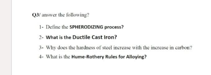 Q3/ answer the following?
1- Define the SPHERODIZING process?
2- What is the Ductile Cast Iron?
3- Why does the hardness of steel increase with the increase in carbon?
4- What is the Hume-Rothery Rules for Alloying?
