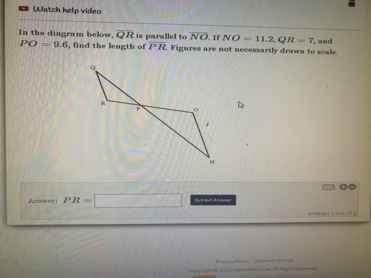 Watch help video
In the diagram below, QR is parallel to NO. If NO = 11.2, QR = 7, and
PO = 9.6, find the length of PR. Figures are not necessarily drawn to scale.
R
P
N
Submit Answer
attempt 1 out of 3
Answer: PR=
Privacy Policy Terms of Service
Copyright © 2022 DeltaMath.com. All Rights Reserved.