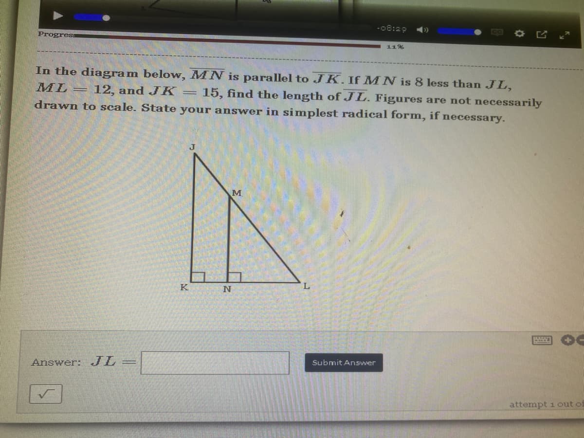 -08:29
Progress
11%
In the diagram below, MN is parallel to JK. If MN is 8 less than JL,
ML = 12, and JK = 15, find the length of JL. Figures are not necessarily
drawn to scale. State your answer in simplest radical form, if necessary.
J
M
Submit Answer
attempt 1 out of
Answer: JL =
K
N