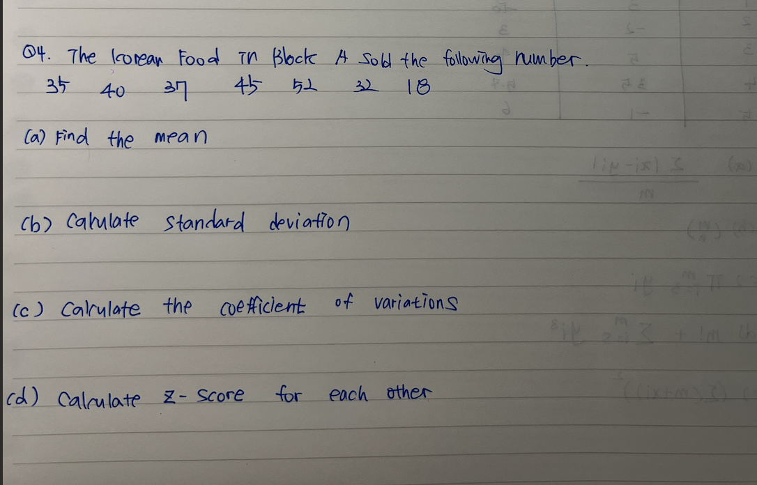 04. The Korean Food in Block A Sold the following number.
35 40
37
45
52
32 18
(a) Find the mean
(b) Cakulate Standard deviation
(c) Calculate the coefficient
cd) Calculate
Z-Score
for
of variations
each other
liN-ix) 3