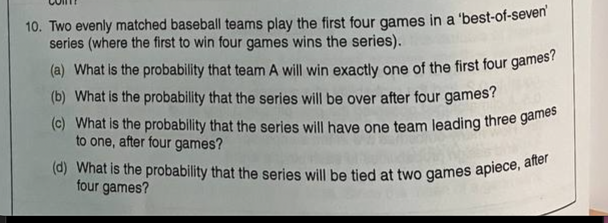 10. Two evenly matched baseball teams play the first four games in a 'best-of-seven'
series (where the first to win four games wins the series).
(a) What is the probability that team A will win exactly one of the first four games?
(b) What is the probability that the series will be over after four games?
(c) What is the probability that the series will have one team leading three games
to one, after four games?
(d) What is the probability that the series will be tied at two games apiece, after
four games?