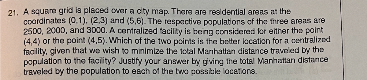 21. A square grid is placed over a city map. There are residential areas at the
coordinates (0,1), (2,3) and (5,6). The respective populations of the three areas are
2500, 2000, and 3000. A centralized facility is being considered for either the point
(4,4) or the point (4,5). Which of the two points is the better location for a centralized
facility, given that we wish to minimize the total Manhattan distance traveled by the
population to the facility? Justify your answer by giving the total Manhattan distance
traveled by the population to each of the two possible locations.