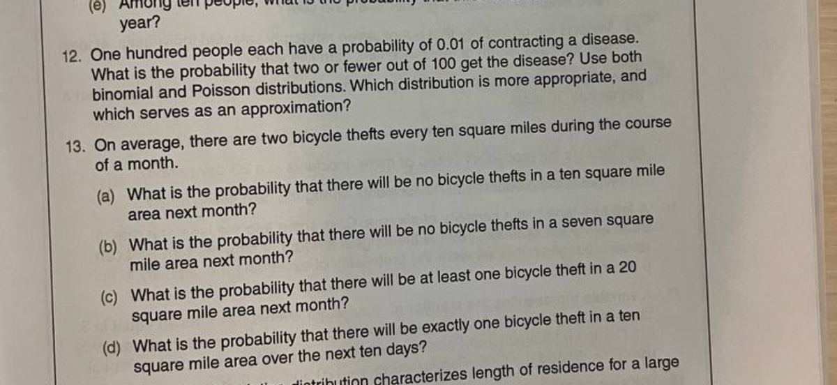 (e) Among
year?
12. One hundred people each have a probability of 0.01 of contracting a disease.
What is the probability that two or fewer out of 100 get the disease? Use both
binomial and Poisson distributions. Which distribution is more appropriate, and
which serves as an approximation?
13. On average, there are two bicycle thefts every ten square miles during the course
of a month.
(a)
What is the probability that there will be no bicycle thefts in a ten square mile
area next month?
(b) What is the probability that there will be no bicycle thefts in a seven square
mile area next month?
(c) What is the probability that there will be at least one bicycle theft in a 20
square mile area next month?
(d) What is the probability that there will be exactly one bicycle theft in a ten
square mile area over the next ten days?
intribution characterizes length of residence for a large