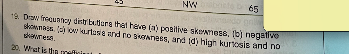 NW biscncts on 65
onl
19. Draw frequency distributions that have (a) positive skewness, (b) negative
skewness, (c) low kurtosis and no skewness, and (d) high kurtosis and no
skewness.
20. What is the coefficient