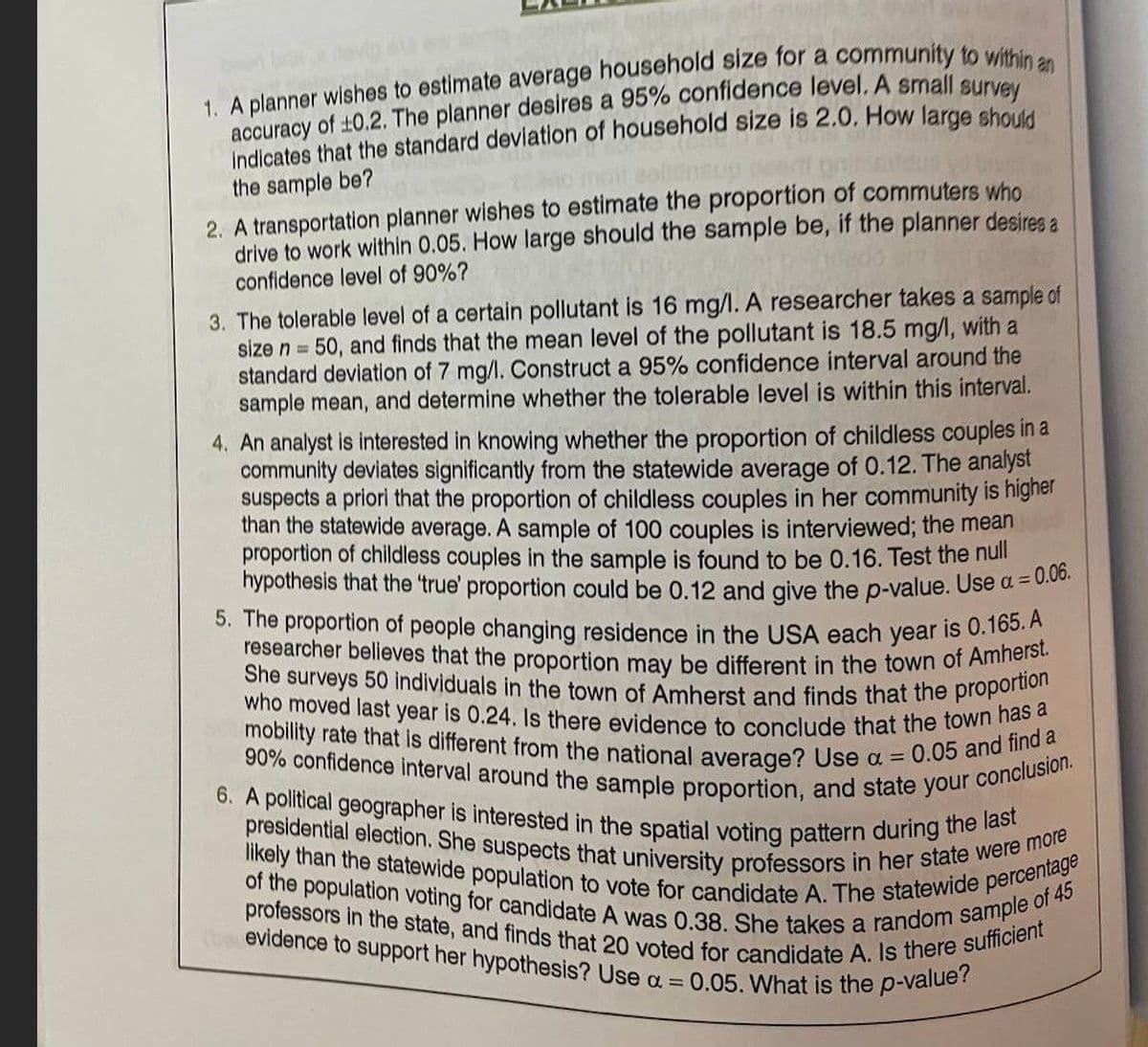 1. A planner wishes to estimate average household size for a community to within an
accuracy of ±0.2. The planner desires a 95% confidence level. A small survey
indicates that the standard deviation of household size is 2.0. How large should
the sample be?
2. A transportation planner wishes to estimate the proportion of commuters who
drive to work within 0.05. How large should the sample be, if the planner desires a
confidence level of 90%?
3. The tolerable level of a certain pollutant is 16 mg/l. A researcher takes a sample of
size n = 50, and finds that the mean level of the pollutant is 18.5 mg/l, with a
standard deviation of 7 mg/l. Construct a 95% confidence interval around the
sample mean, and determine whether the tolerable level is within this interval.
4. An analyst is interested in knowing whether the proportion of childless couples in a
community deviates significantly from the statewide average of 0.12. The analyst
suspects a priori that the proportion of childless couples in her community is higher
than the statewide average. A sample of 100 couples is interviewed; the mean
proportion of childless couples in the sample is found to be 0.16. Test the null
hypothesis that the 'true' proportion could be 0.12 and give the p-value. Use a = 0.06.
5. The proportion of people changing residence in the USA each year is 0.165. A
researcher believes that the proportion may be different in the town of Amherst.
She surveys 50 individuals in the town of Amherst and finds that the proportion
who moved last year is 0.24. Is there evidence to conclude that the town has a
mobility rate that is different from the national average? Use a =
90% confidence interval around the sample proportion, and state your
6. A political geographer is interested in the spatial voting pattern during the last
presidential election. She suspects that university professors in her state were more
likely than the statewide population to vote for candidate A. The statewide percentage
of the population voting for candidate A was 0.38. She takes a random sample of 45
professors in the state, and finds that 20 voted for candidate A. Is there sufficient
evidence to support her hypothesis? Use a =
0.05. What is the p-value?
0.05 and find a
conclusion.