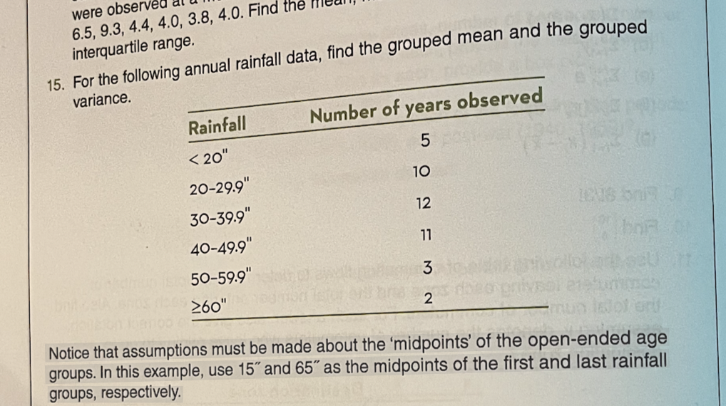 were observ
6.5, 9.3, 4.4, 4.0, 3.8, 4.0. Find the
interquartile range.
15. For the following annual rainfall data, find the grouped mean and the grouped
variance.
Rainfall
< 20"
20-29.9"
30-39.9"
40-49.9"
50-59.9"
≥60"
Number of years observed
SONFM N
5
10
12
11
3
2
16U8 on J
mun
000
Notice that assumptions must be made about the 'midpoints' of the open-ended age
groups. In this example, use 15" and 65" as the midpoints of the first and last rainfall
groups, respectively.