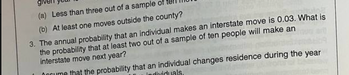 (a) Less than three out of a sample
(b) At least one moves outside the county?
3. The annual probability that an individual makes an interstate move is 0.03. What is
the probability that at least two out of a sample of ten people will make an
interstate move next year?
Orcume that the probability that an individual changes residence during the year
individuals.