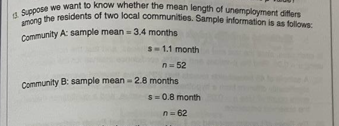 13. Suppose we want to know whether the mean length of unemployment differs
among the residents of two local communities. Sample information is as follows:
Community A: sample mean = 3.4 months
s = 1.1 month
n = 52
Community B: sample mean = 2.8 months
s = 0.8 month
n = 62