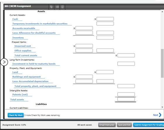 M4 CNOW Assignment
Assets
Current Assets:
Cash
Temporary investments in marketable securities
Accounts receivable
Less: Allowance for doubtful accounts
Inventory
Prepaid items:
Unearned rent
Office supplies
Total current assets
Long-Term Investmentsi
Investment in held-to-maturity bonds
Property, Plant, and Equipment:
Land
Buildings and equipment
Less: Accumulated depreciation
Total property, plant, and equipment
Intangible Assets
Patents (net)
Total assets
Liabilities
Current Liabilities
Check My Work 3 more Check My Work uses remaining.
Next
Assignment Score: 0.0%
Email Instructor
Save and Exit Submit Assignment for Grading
All work saved.
