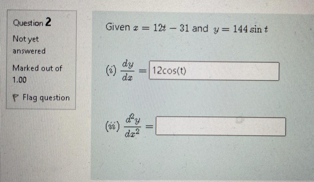 Question 2
Given a = 12t - 31 and y 144 sin t
%3D
Not yet
answered
dy
(*)
da
Marked out of
12cos(t)
1.00
Flag question
dy
(66)
da?
