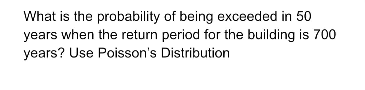 What is the probability of being exceeded in 50
years when the return period for the building is 700
years? Use Poisson's Distribution
