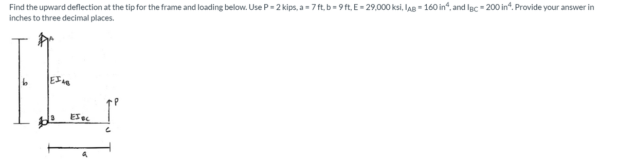 Find the upward deflection at the tip for the frame and loading below. Use P = 2 kips, a = 7 ft, b = 9 ft, E = 29,000 ksi, lAB = 160 in“, and IBc = 200 in4. Provide your answer in
inches to three decimal places.
EIAB
EI Bc
a
